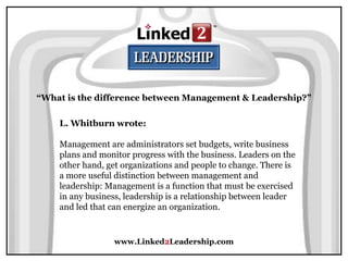 www.Linked2Leadership.com
“What is the difference between Management & Leadership?”
L. Whitburn wrote:
Management are administrators set budgets, write business
plans and monitor progress with the business. Leaders on the
other hand, get organizations and people to change. There is
a more useful distinction between management and
leadership: Management is a function that must be exercised
in any business, leadership is a relationship between leader
and led that can energize an organization.
 