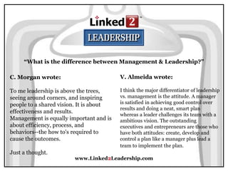 www.Linked2Leadership.com
“What is the difference between Management & Leadership?”
C. Morgan wrote:
To me leadership is above the trees,
seeing around corners, and inspiring
people to a shared vision. It is about
effectiveness and results.
Management is equally important and is
about efficiency, process, and
behaviors--the how to's required to
cause the outcomes.
Just a thought.
V. Almeida wrote:
I think the major differentiator of leadership
vs. management is the attitude. A manager
is satisfied in achieving good control over
results and doing a neat, smart plan
whereas a leader challenges its team with a
ambitious vision. The outstanding
executives and entrepreneurs are those who
have both attitudes: create, develop and
control a plan like a manager plus lead a
team to implement the plan.
 
