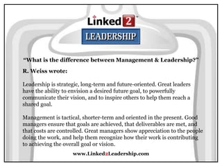 www.Linked2Leadership.com
“What is the difference between Management & Leadership?”
R. Weiss wrote:
Leadership is strategic, long-term and future-oriented. Great leaders
have the ability to envision a desired future goal, to powerfully
communicate their vision, and to inspire others to help them reach a
shared goal.
Management is tactical, shorter-term and oriented in the present. Good
managers ensure that goals are achieved, that deliverables are met, and
that costs are controlled. Great managers show appreciation to the people
doing the work, and help them recognize how their work is contributing
to achieving the overall goal or vision.
 