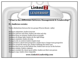 www.Linked2Leadership.com
“What is the difference between Management & Leadership?”
D. Andrews wrote:
Twelve distinctions between the two groups (Warren Bennis -1989):
Managers administer, leaders innovate
Managers ask how and when, leaders ask what and why
Managers focus on systems, leaders focus on people
Managers do things right, leaders do the right things
Managers maintain, leaders develop
Managers rely on control, leaders inspire trust
Managers have a short-term perspective, leaders have a longer-term perspective
Managers accept the status-quo, leaders challenge the status-quo
Managers have an eye on the bottom line, leaders have an eye on the horizon
Managers imitate, leaders originate
Managers emulate the classic good soldier, leaders are their own person
Managers copy, leaders show originality
 