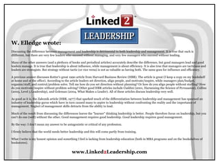 www.Linked2Leadership.com
W. Elledge wrote:
Discussing the difference between management and leadership is detrimental to both leadership and management. It is true that each is
dfifferent, but there are very few leaders who succeed without managing, and very few managers who succeed without leading.
Many of the other answers (and a plethora of books and periodical articles) accurately describe the difference, but good managers lead and good
leaders manage. It is true that leadership is about influence, while management is about efficiency. It is also true that managers are tacticians and
leaders are strategists. But strategy without tactic (or vice versa) is not as valuable as having both. The same goes for influence and efficiency.
A previous answer discusses Kotter's great 1990 article from Harvard Business Review (HBR). The article is great (I keep a copy on my bookshelf
at home and at the office). According to the article leaders set direction, align people, and motivate/inspire, while managers plan/budget,
organize/staff, and control/problem solve. Tell me how do you set direction without planning? Or how do you align people without staffing? How
do you motivate/inspire without problem solving? Other good HBR articles include Cialdini (2001, Harnessing the Science of Persuasion), Collins
(2005, Level 5 Leadership), and Goleman (2004, What Makes a Leader). All of these articles discuss leadership very well.
As good as it is, the Zaleznik article (HBR, 1977) that sparked much of the differentiation between leadership and management has spawned an
industry of leadership gurus which have in turn caused many to aspire to leadership without confronting the reality and the importance of
management. Neglect of management skills detracts from the ability to lead.
Much of the result from discussing the differences leaves the "learner" thinking leadership is better. People therefore focus on leadership, but you
can't do one (well) without the other. Good management requires good leadership. Good leadership requires good management.
By the way: I don't mean my answer to be antagonistic or critical of any profession.
I firmly believe that the world needs better leadership and this will come partly from training.
What I write is my honest opinion and something I feel is lacking from leadership education (both in MBA programs and on the bookshelves of
bookstores).
 