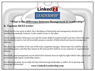 www.Linked2Leadership.com
“What is the difference between Management & Leadership?”
K. Tupman MCGI wrote:
I think that for true unity of effort, the 2 disciplines of leadership and management should not be
considered as mutually exclusive, in the context of one vs. the other.
A truly capable leader will possess not only the innate ability to inspire people to go laces where they may
not necessarily want to, but will invariably possess a number of fully formed and nascent management
skills too.
The above may not follow in the case of the truly competent manager, whose main role could be seen as
marshalling assets, such that they impact in the most positive fashion on any corporate or organisational
mission.
Essentially, good management can be achieved in extremis from an eight by eight cubicle with a phone and
an internet ready laptop. Leadership cannot...
As a discussion point: do we really develop and encourage leadership, or rather, do we develop and
encourage followership?
 