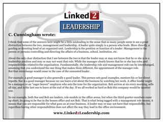 www.Linked2Leadership.com
C. Cunningham wrote:
I think that some of the answers here might be a little misleading in the sense that so many people seem to see a great
distinction between the two, management and leadership. A leader quite simply is a person who leads. More directly, a
guiding or directing head of an organized unit. Leadership is the position or function of a leader. Management is the
person or persons controlling and directing the affairs of a business, school, institution, etc.
About the only clear distinction that I see between the two is that the leader may or may not know that he or she is in a
leadership position and may or may not want that role. While the manager clearly knows that he or she has roles and
responsibilities related to the organization. Fundamentally, the leadership role and management role can be interchanged,
assuming that you understand the one thing that makes them different, the appointment of the manager role.
But that interchange would cease in the case of the unwanted leader.
For example, a good manager is also generally a good leader. This person sets good examples, mentors his or her direct
reports. Sue is a good manager because we can learn a lot about the business by watching her work. A office leader might
be a manager or an "eager beaver" employee who sets the tone for the organization. Bob arrives at six every morning, sells
all day, and is the last one to leave at the end of the day. If we all worked as hard as Bob this company would be number
one.
In our example, both Sue and Bob are leaders, role models in the office arena, but when the third quarter numbers come
up short, its going to be Sue in the bosses office and not Bob. That is what being tagged with a management role means, it
means that you are responsible for what goes on at your business. A leader may or may not have that responsibility, but
regardless having other responsibilities does not affect the way they lead in the office environment.
 