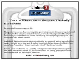 www.Linked2Leadership.com
“What is the difference between Management & Leadership?”
R. Canlas wrote:
I'm borrowing from some experts on this.
Management is concerned about preserving status quo by using elements of structure, organization and
procedure. It's about using tried and tested solutions, or at least, solutions guaranteed to work; it's
about making the soundest decisions possible without really considering how people may feel. Good
managers are very "outward" oriented.
Leadership is about questioning the status quo and finding new answers. It is about making decisions
quickly, even in the face of uncertainty. It is about conviction in the face of doubt. Good leaders have
strong "inward" orientation -- they are comfortable with self-reflection and empathy.
To quote Kouzes and Posner in The Leadership Challenge: "Leadership begins where management
ends, where the systems of rewards and punishments, control and scrutiny, give way to innovation,
individual character, and the courage of convictions."
 