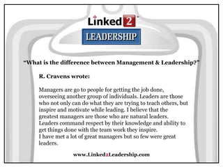 www.Linked2Leadership.com
“What is the difference between Management & Leadership?”
R. Cravens wrote:
Managers are go to people for getting the job done,
overseeing another group of individuals. Leaders are those
who not only can do what they are trying to teach others, but
inspire and motivate while leading. I believe that the
greatest managers are those who are natural leaders.
Leaders command respect by their knowledge and ability to
get things done with the team work they inspire.
I have met a lot of great managers but so few were great
leaders.
 