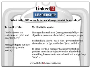 www.Linked2Leadership.com
“What is the difference between Management & Leadership?”
T. Gault wrote:
Leaders assess the
environment, point and
say, "Go there."
Managers figure out how
best to navigate the
journey.
M. Hortiatis wrote:
Manager: has technical (management) ability - sets
objectives (someone elses vision) - manages people
Leader: has a vision - has a plan - people follow the
vision/leader or "get on the bus" (who said that?)
In other words, a manager has concrete task to
perform to reach an objective whilst a leader has
something less concrete more directional and perhaps
"new" ...
 