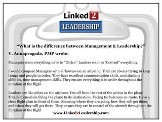 www.Linked2Leadership.com
“What is the difference between Management & Leadership?”
V. Annapragada, PMP wrote:
Managers want everything to be in "Order." Leaders want to "Control" everything.
I would compare Managers with airhostess on an airplane. They are always trying to keep
things and people in order. They have excellent communication skills, multitasking
abilities, time management skills. They ensure everything is in order throughout the
duration of the flight.
Leaders are like pilots on the airplane. Cut off from the rest of the action in the plane.
Totally focused on flying the plane to its destination. Facing turbulences en route. Have a
clear flight plan in front of them. Knowing where they are going, how they will get there,
and when they will get there. They ensure they are in control of the aircraft throughout the
duration of the flight
 