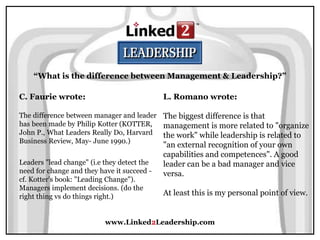 www.Linked2Leadership.com
“What is the difference between Management & Leadership?”
C. Faurie wrote:
The difference between manager and leader
has been made by Philip Kotter (KOTTER,
John P., What Leaders Really Do, Harvard
Business Review, May- June 1990.)
Leaders "lead change" (i.e they detect the
need for change and they have it succeed -
cf. Kotter's book: "Leading Change").
Managers implement decisions. (do the
right thing vs do things right.)
L. Romano wrote:
The biggest difference is that
management is more related to "organize
the work" while leadership is related to
"an external recognition of your own
capabilities and competences". A good
leader can be a bad manager and vice
versa.
At least this is my personal point of view.
 