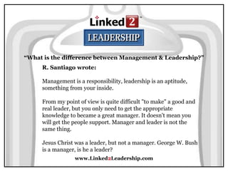 www.Linked2Leadership.com
“What is the difference between Management & Leadership?”
R. Santiago wrote:
Management is a responsibility, leadership is an aptitude,
something from your inside.
From my point of view is quite difficult "to make" a good and
real leader, but you only need to get the appropriate
knowledge to became a great manager. It doesn't mean you
will get the people support. Manager and leader is not the
same thing.
Jesus Christ was a leader, but not a manager. George W. Bush
is a manager, is he a leader?
 