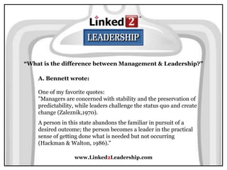 www.Linked2Leadership.com
“What is the difference between Management & Leadership?”
A. Bennett wrote:
One of my favorite quotes:
"Managers are concerned with stability and the preservation of
predictability, while leaders challenge the status quo and create
change (Zaleznik,1970).
A person in this state abandons the familiar in pursuit of a
desired outcome; the person becomes a leader in the practical
sense of getting done what is needed but not occurring
(Hackman & Walton, 1986)."
 
