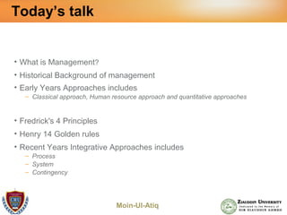 Moin-Ul-Atiq
Today’s talk
• What is Management?
• Historical Background of management
• Early Years Approaches includes
– Classical approach, Human resource approach and quantitative approaches
• Fredrick's 4 Principles
• Henry 14 Golden rules
• Recent Years Integrative Approaches includes
– Process
– System
– Contingency
•
 