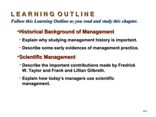 2–1
L E A R N I N G O U T L I N EL E A R N I N G O U T L I N E
Follow this Learning Outline as you read and study this chapter.Follow this Learning Outline as you read and study this chapter.
•Historical Background of ManagementHistorical Background of Management
• Explain why studying management history is important.Explain why studying management history is important.
• Describe some early evidences of management practice.Describe some early evidences of management practice.
•Scientific ManagementScientific Management
• Describe the important contributions made by FredrickDescribe the important contributions made by Fredrick
W. Taylor and Frank and Lillian Gilbreth.W. Taylor and Frank and Lillian Gilbreth.
• Explain how today’s managers use scientificExplain how today’s managers use scientific
management.management.
 