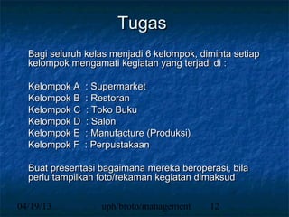 Tugas
  Bagi seluruh kelas menjadi 6 kelompok, diminta setiap
  kelompok mengamati kegiatan yang terjadi di :

  Kelompok A   : Supermarket
  Kelompok B   : Restoran
  Kelompok C   : Toko Buku
  Kelompok D   : Salon
  Kelompok E   : Manufacture (Produksi)
  Kelompok F   : Perpustakaan

  Buat presentasi bagaimana mereka beroperasi, bila
  perlu tampilkan foto/rekaman kegiatan dimaksud

04/19/13          uph/broto/management     12
 
