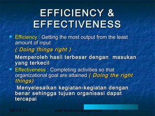 EFFICIENCY &
           EFFECTIVENESS
   Efficiency : Getting the most output from the least
    amount of input
    ( Doing things right )
    Memperoleh hasil terbesar dengan masukan
    yang terkecil
   Effectiveness : Completing activities so that
    organizational goal are attained ( Doing the right
    things)
     Menyelesaikan kegiatan-kegiatan dengan
    benar sehingga tujuan organisasi dapat
    tercapai

04/19/13            uph/broto/management    13
 
