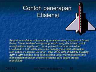 Contoh penerapan
                 Efisiensi



  Sebuah manufaktur sukucadang peralatan ruang angkasa di Grand
  Praire, Texas berhasil mengurangi waktu yang dibutuhkan untuk
  menghasilkan sepatu-rem untuk pesawat transportasi militer
  Lockheed C-130, salah satu suku cadang yang telah dikerjakan
  oleh pabrik ini selama 25 tahun, dari 31/2 jam menjadi kurang
  dari 1 jam dengan cara bekerjasama untuk merencanakan dan
  mengimplementaskan efisensi-efisiensi baru dalam proses
  manufaktur

04/19/13            uph/broto/management        14
 