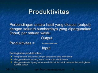 Produktivitas

  Perbandingan antara hasil yang dicapai (output)
  dengan seluruh sumberdaya yang dipergunakan
  (input) per satuan waktu
                     Output
  Produktivitas =     ------------
                      Input
  Peningkatan produktivitas :
      Penghematan input untuk output yang sama atau lebih besar
      Menggunakan input yang sama untuk output lebih besar
      Menggunakan inut yang sama atau lebih minim untuk memperoleh peningkatan
       kualitas output

04/19/13                  uph/broto/management              16
 