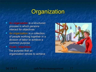 Organization
   An organization is a structured
    process in which persons
    interact for objectives
   An organization is a collection
    of people working together in a
    division of labor to achieve a
    common purpose
   Goals / objectives:
    The purpose that an
    organization strives to achieve




04/19/13                uph/broto/management   17
 