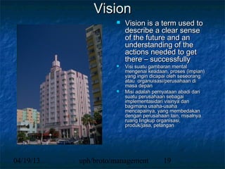 Vision
                        Vision is a term used to
                         describe a clear sense
                         of the future and an
                         understanding of the
                         actions needed to get
                         there – successfully
                        Visi suatu gambaran mental
                         mengenai keadaan, proses (impian)
                         yang ingin dicapai oleh seseorang
                         atau organuisasi/perusahaan di
                         masa depan
                        Misi adalah pernyataan abadi dari
                         suatu perusahaan sebagai
                         implementasidari visinya dan
                         bagimana usaha-usaha
                         mencapainya, yang membedakan
                         dengan perusahaan lain, misalnya
                         ruang lingkup organisasi,
                         produk/jasa, pelangan




04/19/13   uph/broto/management         19
 