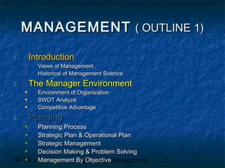 MANAGEMENT ( OUTLINE 1)

1.   Introduction
       Views of Management
       Historical of Management Science
2.   The Manager Environment
       Environment of Organization
       SWOT Analyze
       Competitive Advantage
3.   Planning
       Planning Process
       Strategic Plan & Operational Plan
       Strategic Management
       Decision Making & Problem Solving
       Management By Objective
04/19/13              uph/broto/management   2
 