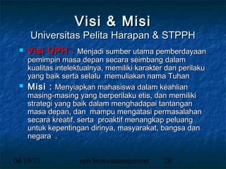 Visi & Misi
     Universitas Pelita Harapan & STPPH
    Visi UPH : Menjadi sumber utama pemberdayaan
     pemimpin masa depan secara seimbang dalam
     kualitas intelektualnya, memiliki karakter dan perilaku
     yang baik serta selalu memuliakan nama Tuhan
    Misi : Menyiapkan mahasiswa dalam keahlian
     masing-masing yang berperilaku etis, dan memiliki
     strategi yang baik dalam menghadapai tantangan
     masa depan, dan mampu mengatasi permasalahan
     secara kreatif, serta proaktif menangkap peluang
     untuk kepentingan dirinya, masyarakat, bangsa dan
     negara .


04/19/13             uph/broto/management      20
 