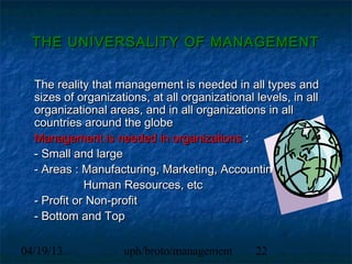 THE UNIVERSALITY OF MANAGEMENT


  The reality that management is needed in all types and
  sizes of organizations, at all organizational levels, in all
  organizational areas, and in all organizations in all
  countries around the globe
  Management is needed in organizations :
  - Small and large
  - Areas : Manufacturing, Marketing, Accounting,
             Human Resources, etc
  - Profit or Non-profit
  - Bottom and Top

04/19/13            uph/broto/management        22
 