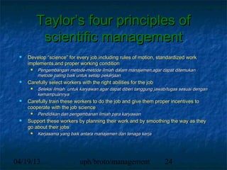 Taylor’s four principles of
           scientific management
    Develop “science” for every job,including rules of motion, standardized work
     implements,and proper working condition
         Pengembangan metode-metode ilmiah dalam manajemen,agar dapat ditemukan
          metode paling baik untuk setiap pekerjaan
    Carefully select workers with the right abilities for the job
         Seleksi ilmiah untuk karyawan agar dapat diberi tanggung jawab/tugas sesuai dengan
          kemampuannya
    Carefully train these workers to do the job and give them proper incentives to
     cooperate with the job science
         Pendidikan dan pengembanan ilmiah para karyawan
    Support these workers by planning their work and by smoothing the way as they
     go about their jobs
         Kerjasama yang baik antara manajemen dan tenaga kerja




04/19/13                      uph/broto/management                     24
 