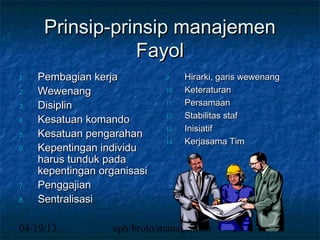 Prinsip-prinsip manajemen
                 Fayol
1.   Pembagian kerja          9.    Hirarki, garis wewenang
2.   Wewenang                 10.   Keteraturan
3.   Disiplin                 11.   Persamaan
4.   Kesatuan komando         12.   Stabilitas staf
                              13.   Inisiatif
5.   Kesatuan pengarahan
                              14.   Kerjasama Tim
6.   Kepentingan individu
     harus tunduk pada
     kepentingan organisasi
7.   Penggajian
8.   Sentralisasi

04/19/13           uph/broto/management        26
 