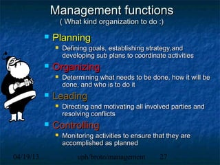 Management functions
                   ( What kind organization to do :)

              Planning
                  Defining goals, establishing strategy,and
                   developing sub plans to coordinate activities
              Organizing
                  Determining what needs to be done, how it will be
                   done, and who is to do it
              Leading
                  Directing and motivating all involved parties and
                   resolving conflicts
              Controlling
                  Monitoring activities to ensure that they are
                   accomplished as planned

04/19/13                uph/broto/management         27
 