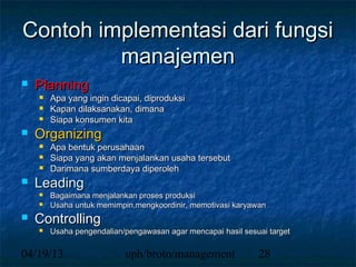 Contoh implementasi dari fungsi
         manajemen
   Planning
       Apa yang ingin dicapai, diproduksi
       Kapan dilaksanakan, dimana
       Siapa konsumen kita
   Organizing
       Apa bentuk perusahaan
       Siapa yang akan menjalankan usaha tersebut
       Darimana sumberdaya diperoleh
   Leading
       Bagaimana menjalankan proses produksi
       Usaha untuk memimpin,mengkoordinir, memotivasi karyawan
   Controlling
       Usaha pengendalian/pengawasan agar mencapai hasil sesuai target

04/19/13                   uph/broto/management               28
 