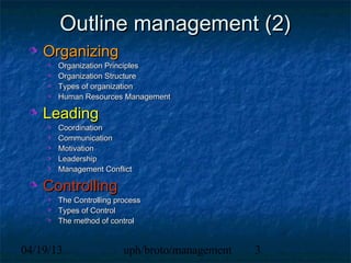Outline management (2)
    Organizing
       Organization Principles
       Organization Structure
       Types of organization
       Human Resources Management

    Leading
       Coordination
       Communication
       Motivation
       Leadership
       Management Conflict

    Controlling
       The Controlling process
       Types of Control
       The method of control


04/19/13                 uph/broto/management   3
 