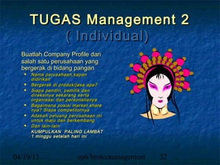 TUGAS Management 2
          ( Individual)
  Buatlah Company Profile dari
  salah satu perusahaan yang
  bergerak di bidang pangan
      Nama perusahaan,kapan
       didirikan
      Bergerak di produk/jasa apa?
      Siapa pendiri, pemilik dan
       direksinya sekarang serta
       organisasi dan personalianya
      Bagaimana posisi market share
       nya? Siapa competitornya
      Adakah peluang perusahaan ini
       untuk maju dan berkembang
      Dan lain-lain
       KUMPULKAN PALING LAMBAT
       1 minggu setelah hari ini



04/19/13                 uph/broto/management   32
 