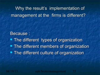 Why the result’s implementation of
   management at the firms is different?



  Because :
   The different types of organization

   The different members of organization

   The different culture of organization




04/19/13       uph/broto/management   35
 