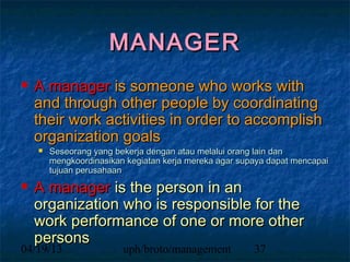 MANAGER
  A manager is someone who works with
  and through other people by coordinating
  their work activities in order to accomplish
  organization goals
      Seseorang yang bekerja dengan atau melalui orang lain dan
       mengkoordinasikan kegiatan kerja mereka agar supaya dapat mencapai
       tujuan perusahaan

  A manager is the person in an
  organization who is responsible for the
  work performance of one or more other
  persons
04/19/13                uph/broto/management           37
 