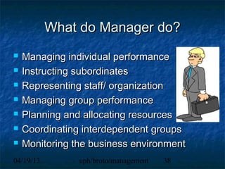 What do Manager do?
   Managing individual performance
   Instructing subordinates
   Representing staff/ organization
   Managing group performance
   Planning and allocating resources
   Coordinating interdependent groups
   Monitoring the business environment
04/19/13        uph/broto/management   38
 