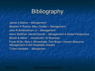 Bibliography
  James A Stoner – Management
  Stephen P Robins, Mary Coulter – Management
  John R Schemerhorn Jr – Management
  Heinz Weihrich, Harold Koontz – Management A Global Perspective
  Straub & Attner - Introduction To Business
  Frank M.Go, Mary L Monachello, Tom Braun -Human Resource
  Management in the Hospitality Industry
  T.Hani Handoko - Manajemen




04/19/13             uph/broto/management        4
 