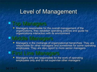 Level of Management
  Top        Managers
        Managers responsible for the overall management of the
         organizations, they establish operating policies and guide he
         organizations interaction with its environment
  Middle           Managers
        Managers in the midrange of organizational hierarchies; They are
         responsible for other managers and sometimes for some operating
         employees; They are also report to more senior managers
  First       Line Managers
        Managers who are responsible for the work of operating
         employees only and do not supervise other managers


04/19/13                uph/broto/management          42
 
