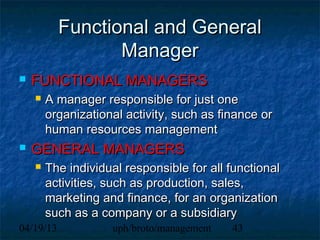 Functional and General
                  Manager
   FUNCTIONAL MANAGERS
       A manager responsible for just one
        organizational activity, such as finance or
        human resources management
   GENERAL MANAGERS
       The individual responsible for all functional
        activities, such as production, sales,
        marketing and finance, for an organization
        such as a company or a subsidiary
04/19/13            uph/broto/management   43
 