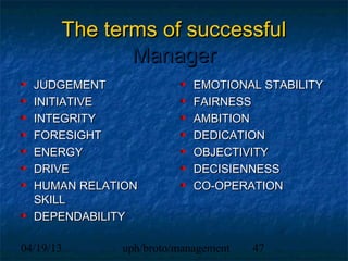The terms of successful
              Manager
  JUDGEMENT               EMOTIONAL STABILITY
  INITIATIVE              FAIRNESS
  INTEGRITY               AMBITION
  FORESIGHT               DEDICATION
  ENERGY                  OBJECTIVITY
  DRIVE                   DECISIENNESS
  HUMAN RELATION          CO-OPERATION
  SKILL
  DEPENDABILITY

04/19/13     uph/broto/management   47
 
