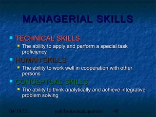 MANAGERIAL SKILLS
   TECHNICAL SKILLS
       The ability to apply and perform a special task
        proficiency
   HUMAN SKILLS
       The ability to work well in cooperation with other
        persons
   CONCEPTUAL SKILLS
       The ability to think analytically and achieve integrative
        problem solving


04/19/13               uph/broto/management       48
 