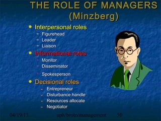 THE ROLE OF MANAGERS
                 (Minzberg)
           Interpersonal roles
             Figurehead
             Leader
             Liaison
           Informational roles
             Monitor
             Disseminator
             Spokesperson
           Decisional roles
               Entrepreneur
               Disturbance handle
               Resources allocate
               Negotiator
04/19/13           uph/broto/management   50
 