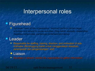 Interpersonal roles
   Figurehead
       Symbolic head of the organization, required perform certain legal
        activities and attend to social activities (Sbg tokoh simbolis, melakukan
        kegiatan seremonial, pertemuan entertainment tamu)
   Leader
       Responsible for staffing, training, direction, and motivation of sub-
        ordinates (Bertanggung jawab untuk menggerakkan bawahan,
        penempatan dan pengembangan staf)
       Liaison
       Develops a network outside the organization to gather information



04/19/13                    uph/broto/management               51
 