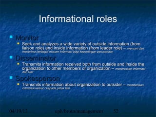 Informational roles
   Monitor
       Seek and analyzes a wide variety of outside information (from
        liaison role) and inside information (from leader role) – mencari dan
        menerima berbagai macam informasi bagi kepentingan perusahaan
   Disseminator
       Transmits information received both from outside and inside the
        organization to other members of organization – meneruskan informasi
        dari luar
   Spokesperson
       Transmits information about organization to outsider – memberikan
        informasi keluar / kepada pihak lain




04/19/13                        uph/broto/management                    52
 
