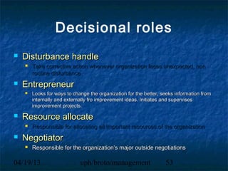 Decisional roles
   Disturbance handle
       Take corrective action whenever organization faces unexpected, non
        routine disturbance
   Entrepreneur
       Looks for ways to change the organization for the better, seeks information from
        internally and externally fro improvement ideas. Initiates and supervises
        improvement projects.

   Resource allocate
       Responsible for allocating all important resources of the organization
   Negotiator
       Responsible for the organization’s major outside negotiations

04/19/13                     uph/broto/management                  53
 