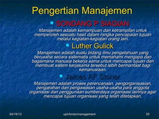 Pengertian Manajemen
                       SONDANG P SIAGIAN
              Manajemen adalah kemampuan dan ketrampilan untuk
             memperoleh sesuatu hasil dalam rangka pencapaian tujuan
                      melalui kegiatan-kegiatan orang lain.
                            Luther Gulick
              Manajemen adalah suatu bidang ilmu pengetahuan yang
             berusaha secara sistematis untuk memahami mengapa dan
            bagaimana manusia bekerja sama untuk mencapai tujuan dan
             membuat sistem kerjasama tersebut lebih bermanfaat bagi
                                  kemanusiaan.
                         James AF Stoner
             Manajemen adalah proses perencanaan, pengorganisasian,
              pengarahan dan pengawasan usaha-usaha para anggota
           organisasi dan penggunaan sumberdaya organisasi lainnya agar
                  mencapai tujuan organisasi yang telah ditetapkan.


04/19/13                   uph/broto/management                   55
 