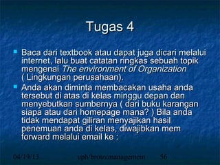 Tugas 4
   Baca dari textbook atau dapat juga dicari melalui
    internet, lalu buat catatan ringkas sebuah topik
    mengenai The environment of Organization
    ( Lingkungan perusahaan).
   Anda akan diminta membacakan usaha anda
    tersebut di atas di kelas minggu depan dan
    menyebutkan sumbernya ( dari buku karangan
    siapa atau dari homepage mana? ) Bila anda
    tidak mendapat giliran menyajikan hasil
    penemuan anda di kelas, diwajibkan mem
    forward melalui email ke :

04/19/13          uph/broto/management   56
 