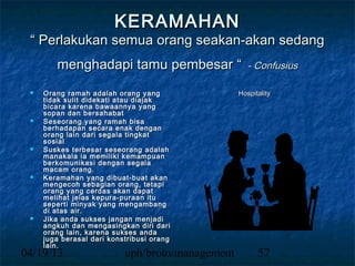 KERAMAHAN
 “ Perlakukan semua orang seakan-akan sedang
        menghadapi tamu pembesar “                   - Confusius

    Orang ramah adalah orang yang                Hospitality
     tidak sulit didekati atau diajak
     bicara karena bawaannya yang
     sopan dan bersahabat
    Seseorang yang ramah bisa
     berhadapan secara enak dengan
     orang lain dari segala tingkat
     sosial
    Suskes terbesar seseorang adalah
     manakala ia memiliki kemampuan
     berkomunikasi dengan segala
     macam orang.
    Keramahan yang dibuat-buat akan
     mengecoh sebagian orang, tetapi
     orang yang cerdas akan dapat
     melihat jelas kepura-puraan itu
     seperti minyak yang mengambang
     di atas air.
    Jika anda sukses jangan menjadi
     angkuh dan mengasingkan diri dari
     orang lain, karena sukses anda
     juga berasal dari konstribusi orang
     lain.
04/19/13                   uph/broto/management         57
 