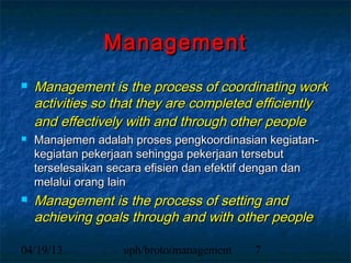 Management
   Management is the process of coordinating work
    activities so that they are completed efficiently
    and effectively with and through other people
   Manajemen adalah proses pengkoordinasian kegiatan-
    kegiatan pekerjaan sehingga pekerjaan tersebut
    terselesaikan secara efisien dan efektif dengan dan
    melalui orang lain
   Management is the process of setting and
    achieving goals through and with other people

04/19/13           uph/broto/management    7
 