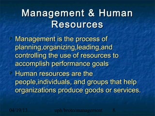 Management & Human
         Resources
  Management is the process of
  planning,organizing,leading,and
  controlling the use of resources to
  accomplish performance goals
  Human resources are the
  people,individuals, and groups that help
  organizations produce goods or services.

04/19/13      uph/broto/management   8
 