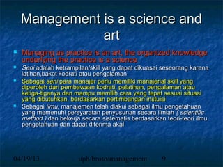 Management is a science and
               art
   Managing as practice is an art, the organized knowledge
    underlying the practice is a science
   Seni adalah ketrampilan/skill yang dapat dikuasai seseorang karena
    latihan,bakat kodrati atau pengalaman
   Sebagai seni para manajer perlu memiliki manajerial skill yang
    diperoleh dari pembawaan kodrati, pelatihan, pengalaman atau
    ketiga-tiganya dan mampu memilih cara yang tepat sesuai situasi
    yang dibutuhkan, berdasarkan pertimbangan instuisi
   Sebagai ilmu, manajemen telah diakui sebagai ilmu pengetahuan
    yang memenuhi persyaratan penyusunan secara ilmiah ( scientific
    method ) dan bekerja secara sistematis berdasarkan teori-teori ilmu
    pengetahuan dan dapat diterima akal




04/19/13                uph/broto/management          9
 