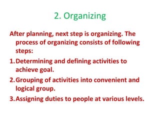 2. Organizing
After planning, next step is organizing. The
process of organizing consists of following
steps:
1.Determining and defining activities to
achieve goal.
2.Grouping of activities into convenient and
logical group.
3.Assigning duties to people at various levels.
 